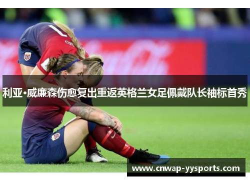 利亚·威廉森伤愈复出重返英格兰女足佩戴队长袖标首秀