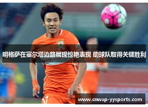 明格萨在塞尔塔边路展现惊艳表现 助球队取得关键胜利