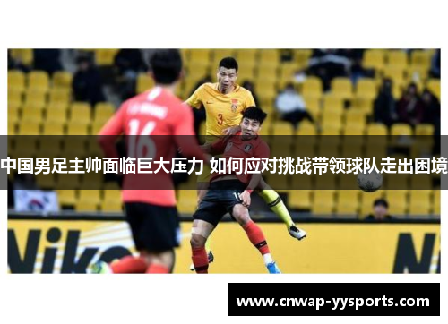 中国男足主帅面临巨大压力 如何应对挑战带领球队走出困境